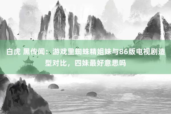 白虎 黑传闻：游戏里蜘蛛精姐妹与86版电视剧造型对比，四妹最好意思吗