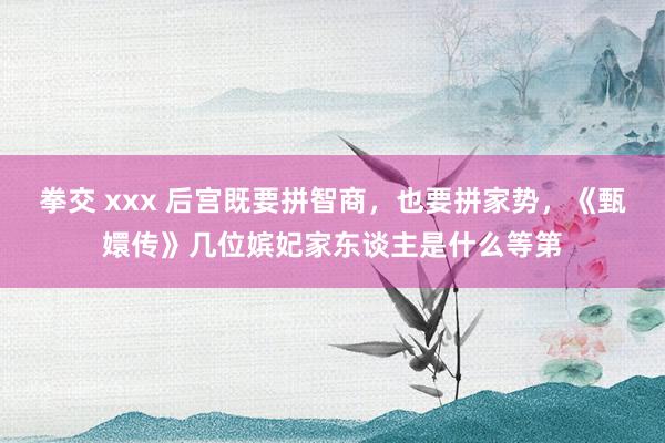 拳交 xxx 后宫既要拼智商，也要拼家势，《甄嬛传》几位嫔妃家东谈主是什么等第