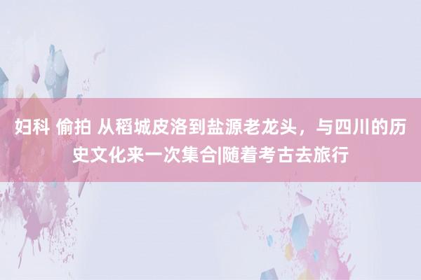 妇科 偷拍 从稻城皮洛到盐源老龙头，与四川的历史文化来一次集合|随着考古去旅行