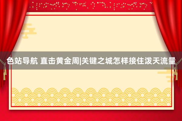 色站导航 直击黄金周|关键之城怎样接住泼天流量