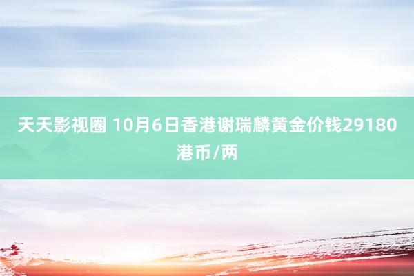 天天影视圈 10月6日香港谢瑞麟黄金价钱29180港币/两