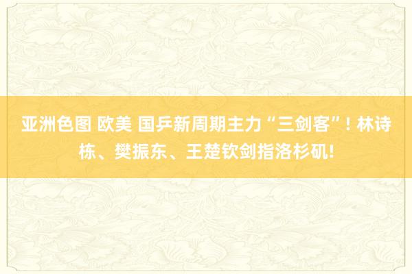 亚洲色图 欧美 国乒新周期主力“三剑客”! 林诗栋、樊振东、王楚钦剑指洛杉矶!