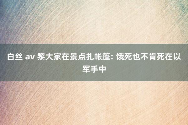 白丝 av 黎大家在景点扎帐篷: 饿死也不肯死在以军手中