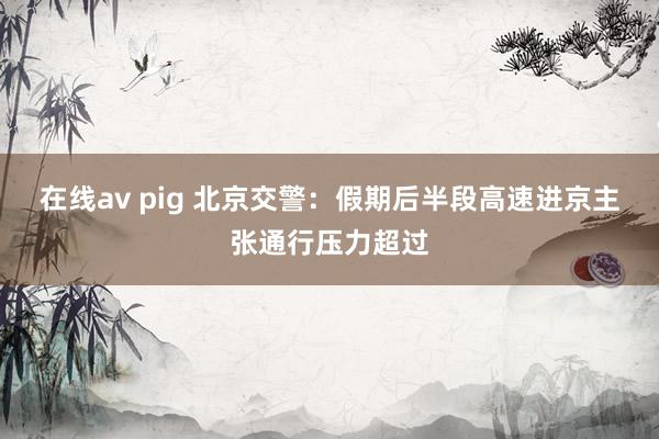 在线av pig 北京交警：假期后半段高速进京主张通行压力超过