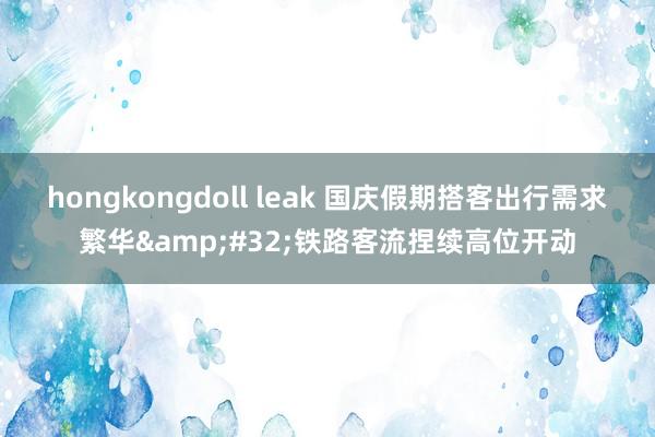 hongkongdoll leak 国庆假期搭客出行需求繁华&#32;铁路客流捏续高位开动