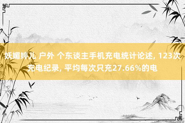 妖媚婷儿 户外 个东谈主手机充电统计论述， 123次充电纪录， 平均每次只充27.66%的电