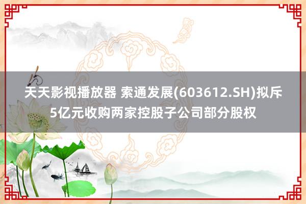 天天影视播放器 索通发展(603612.SH)拟斥5亿元收购两家控股子公司部分股权