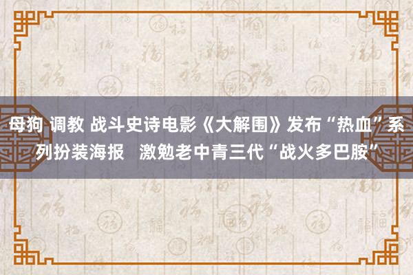 母狗 调教 战斗史诗电影《大解围》发布“热血”系列扮装海报   激勉老中青三代“战火多巴胺”