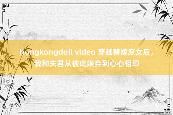 hongkongdoll video 穿越替嫁庶女后，我和夫君从彼此嫌弃到心心相印