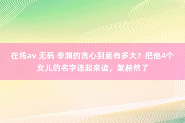 在线av 无码 李渊的贪心到底有多大？把他4个女儿的名字连起来读，就赫然了