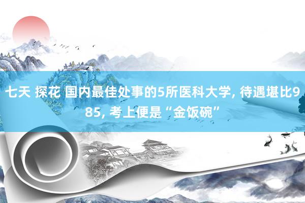 七天 探花 国内最佳处事的5所医科大学， 待遇堪比985， 考上便是“金饭碗”