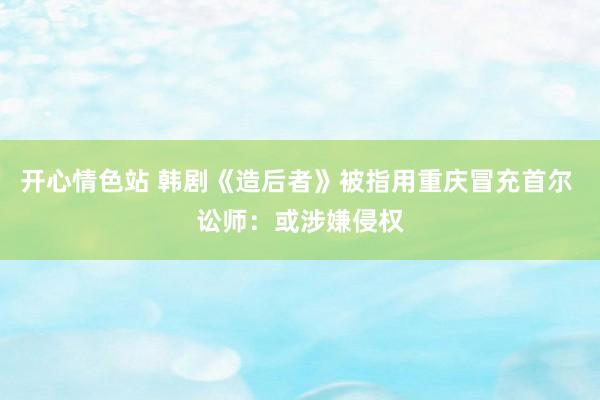 开心情色站 韩剧《造后者》被指用重庆冒充首尔 讼师：或涉嫌侵权