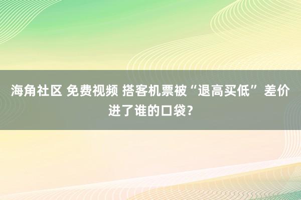 海角社区 免费视频 搭客机票被“退高买低” 差价进了谁的口袋？