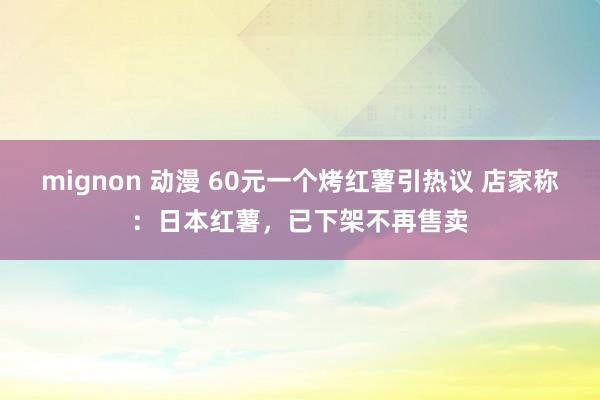 mignon 动漫 60元一个烤红薯引热议 店家称：日本红薯，已下架不再售卖