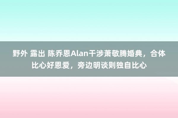 野外 露出 陈乔恩Alan干涉萧敬腾婚典，合体比心好恩爱，旁边明谈则独自比心