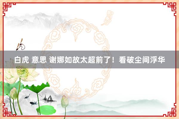 白虎 意思 谢娜如故太超前了！看破尘间浮华