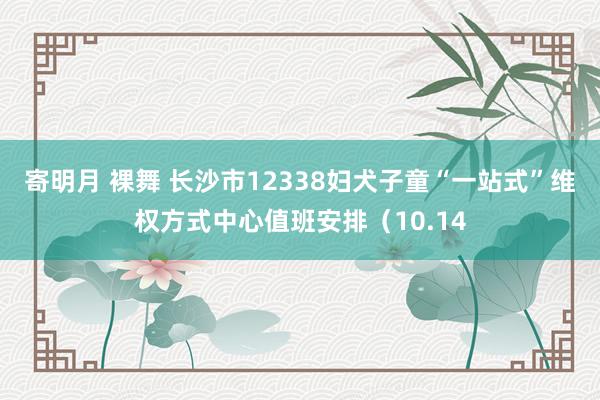 寄明月 裸舞 长沙市12338妇犬子童“一站式”维权方式中心值班安排（10.14