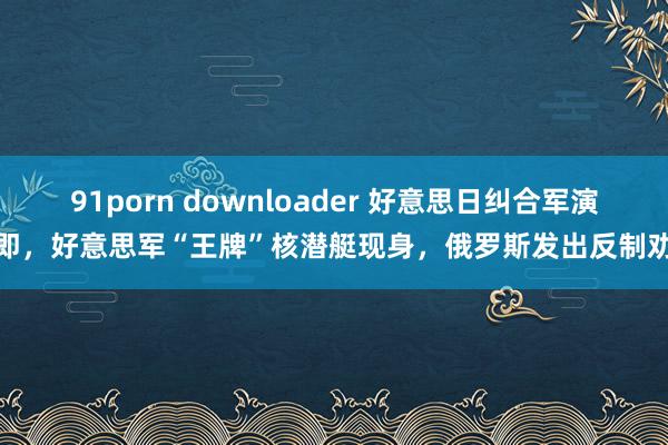 91porn downloader 好意思日纠合军演在即，好意思军“王牌”核潜艇现身，俄罗斯发出反制劝诫