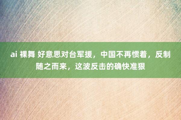 ai 裸舞 好意思对台军援，中国不再惯着，反制随之而来，这波反击的确快准狠