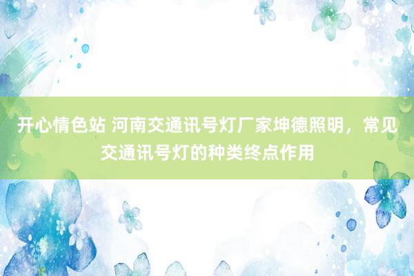 开心情色站 河南交通讯号灯厂家坤德照明，常见交通讯号灯的种类终点作用