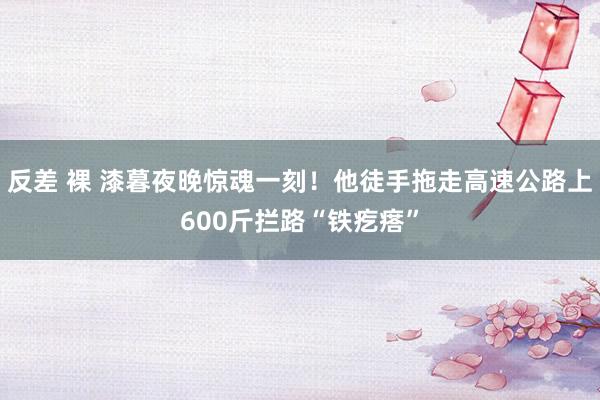 反差 裸 漆暮夜晚惊魂一刻！他徒手拖走高速公路上600斤拦路“铁疙瘩”