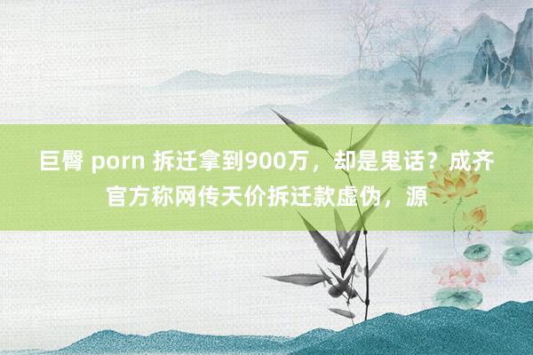 巨臀 porn 拆迁拿到900万，却是鬼话？成齐官方称网传天价拆迁款虚伪，源