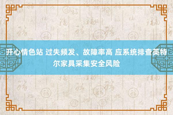 开心情色站 过失频发、故障率高 应系统排查英特尔家具采集安全风险