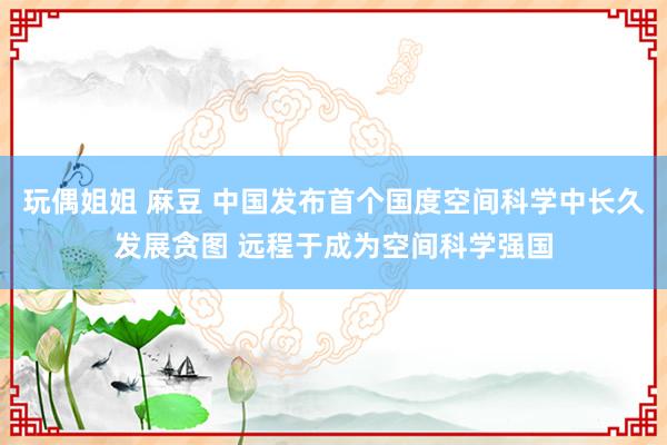 玩偶姐姐 麻豆 中国发布首个国度空间科学中长久发展贪图 远程于成为空间科学强国