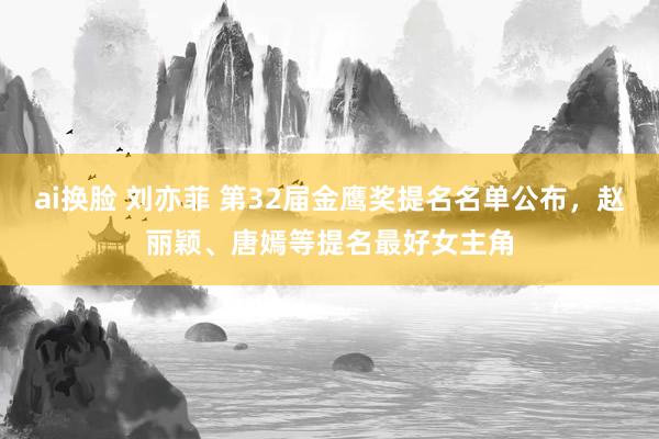 ai换脸 刘亦菲 第32届金鹰奖提名名单公布，赵丽颖、唐嫣等提名最好女主角