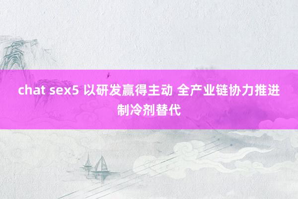 chat sex5 以研发赢得主动 全产业链协力推进制冷剂替代