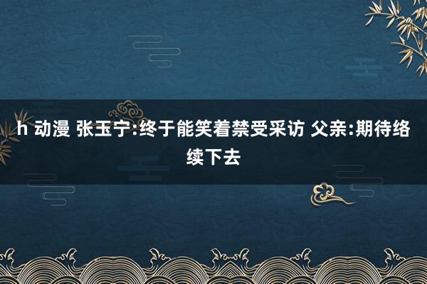 h 动漫 张玉宁:终于能笑着禁受采访 父亲:期待络续下去