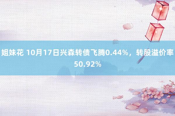 姐妹花 10月17日兴森转债飞腾0.44%，转股溢价率50.92%