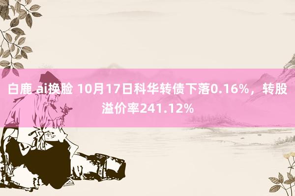 白鹿 ai换脸 10月17日科华转债下落0.16%，转股溢价率241.12%