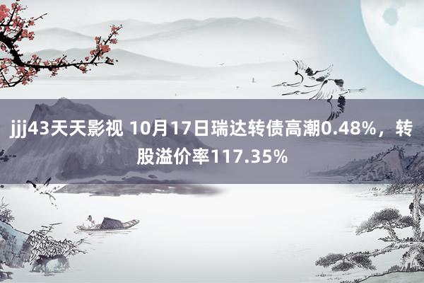 jjj43天天影视 10月17日瑞达转债高潮0.48%，转股溢价率117.35%