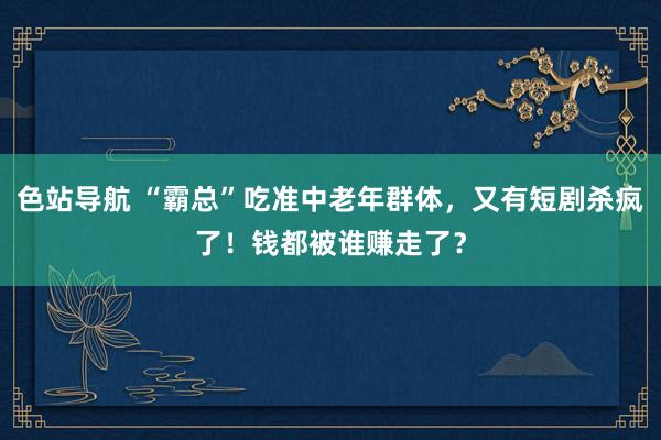 色站导航 “霸总”吃准中老年群体，又有短剧杀疯了！钱都被谁赚走了？