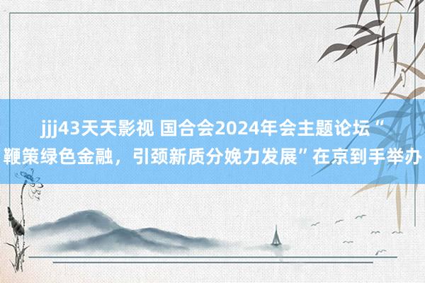 jjj43天天影视 国合会2024年会主题论坛“鞭策绿色金融，引颈新质分娩力发展”在京到手举办