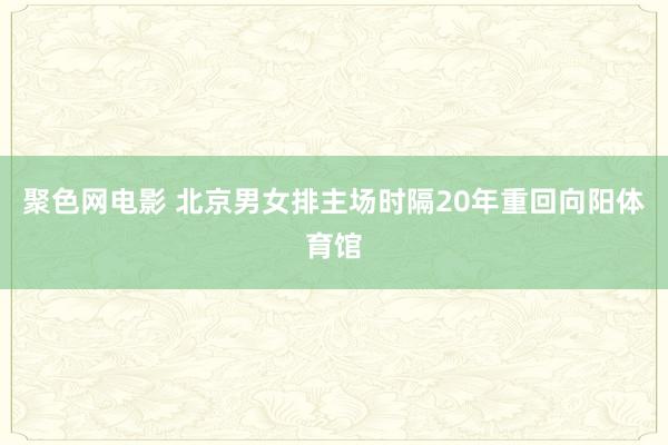 聚色网电影 北京男女排主场时隔20年重回向阳体育馆