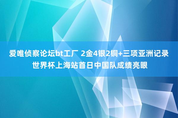 爱唯侦察论坛bt工厂 2金4银2铜+三项亚洲记录 世界杯上海站首日中国队成绩亮眼