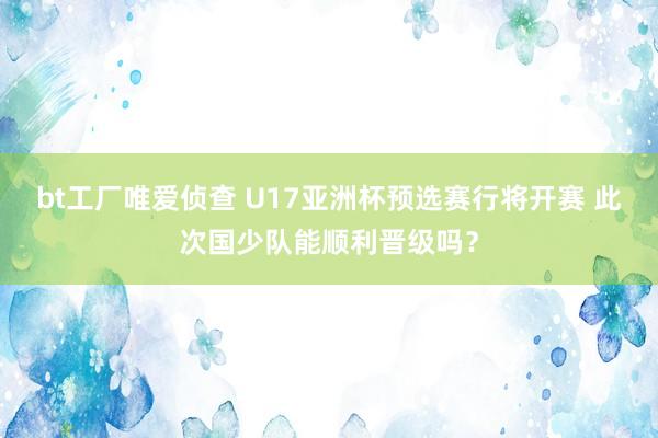 bt工厂唯爱侦查 U17亚洲杯预选赛行将开赛 此次国少队能顺利晋级吗？