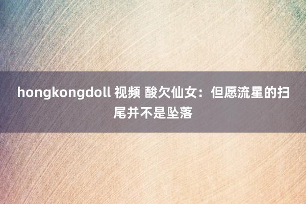 hongkongdoll 视频 酸欠仙女：但愿流星的扫尾并不是坠落