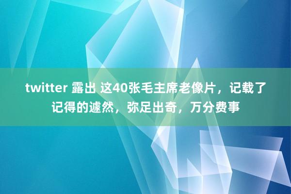 twitter 露出 这40张毛主席老像片，记载了记得的遽然，弥足出奇，万分费事