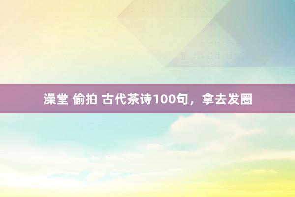 澡堂 偷拍 古代茶诗100句，拿去发圈