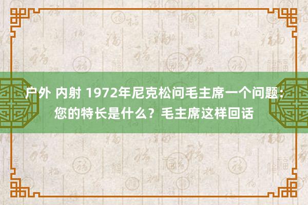 户外 内射 1972年尼克松问毛主席一个问题：您的特长是什么？毛主席这样回话