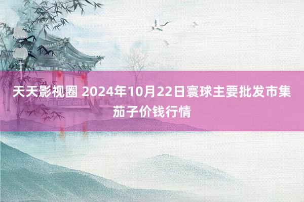 天天影视圈 2024年10月22日寰球主要批发市集茄子价钱行情