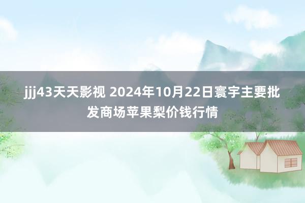 jjj43天天影视 2024年10月22日寰宇主要批发商场苹果梨价钱行情