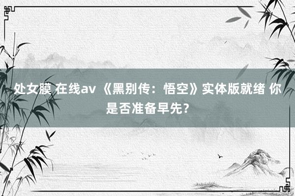 处女膜 在线av 《黑别传：悟空》实体版就绪 你是否准备早先？