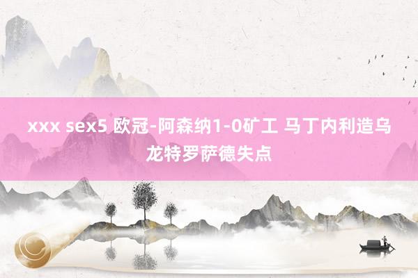 xxx sex5 欧冠-阿森纳1-0矿工 马丁内利造乌龙特罗萨德失点