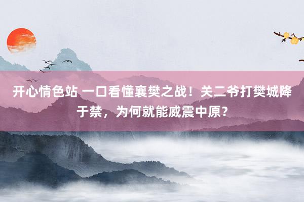 开心情色站 一口看懂襄樊之战！关二爷打樊城降于禁，为何就能威震中原？