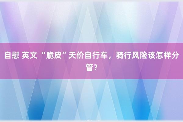 自慰 英文 “脆皮”天价自行车，骑行风险该怎样分管？