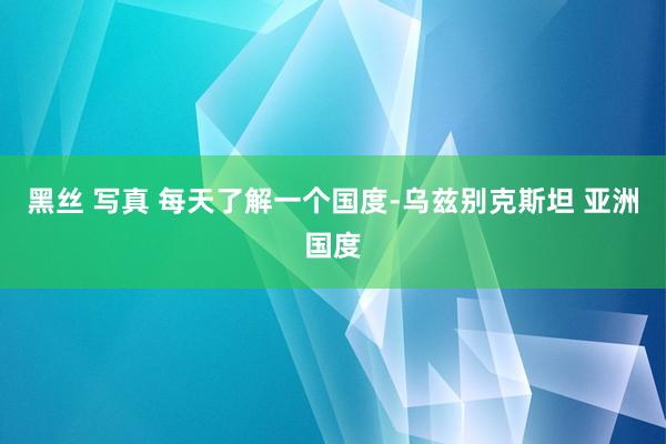 黑丝 写真 每天了解一个国度-乌兹别克斯坦 亚洲国度